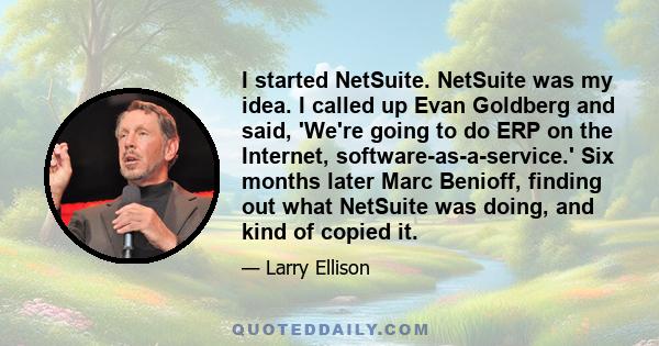 I started NetSuite. NetSuite was my idea. I called up Evan Goldberg and said, 'We're going to do ERP on the Internet, software-as-a-service.' Six months later Marc Benioff, finding out what NetSuite was doing, and kind