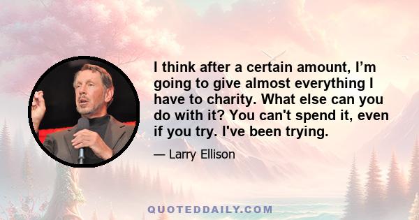 I think after a certain amount, I’m going to give almost everything I have to charity. What else can you do with it? You can't spend it, even if you try. I've been trying.