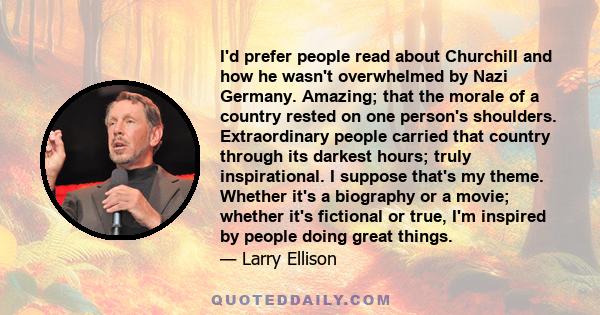 I'd prefer people read about Churchill and how he wasn't overwhelmed by Nazi Germany. Amazing; that the morale of a country rested on one person's shoulders. Extraordinary people carried that country through its darkest 