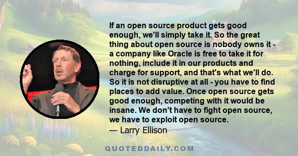 If an open source product gets good enough, we'll simply take it. So the great thing about open source is nobody owns it - a company like Oracle is free to take it for nothing, include it in our products and charge for