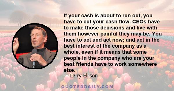 If your cash is about to run out, you have to cut your cash flow. CEOs have to make those decisions and live with them however painful they may be. You have to act and act now; and act in the best interest of the