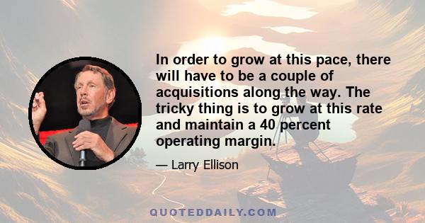 In order to grow at this pace, there will have to be a couple of acquisitions along the way. The tricky thing is to grow at this rate and maintain a 40 percent operating margin.