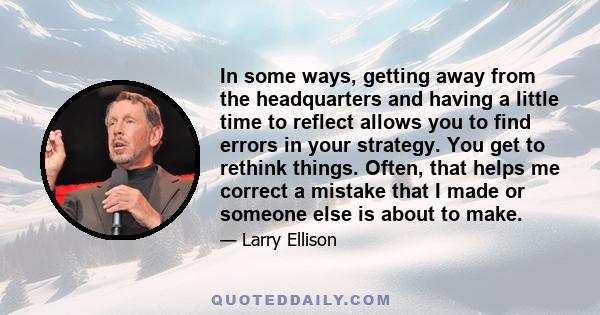 In some ways, getting away from the headquarters and having a little time to reflect allows you to find errors in your strategy. You get to rethink things. Often, that helps me correct a mistake that I made or someone