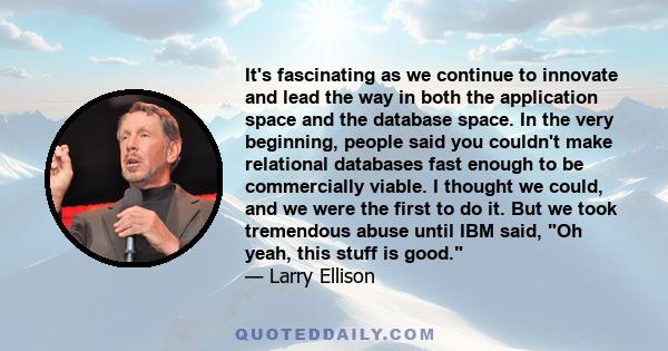 It's fascinating as we continue to innovate and lead the way in both the application space and the database space. In the very beginning, people said you couldn't make relational databases fast enough to be commercially 