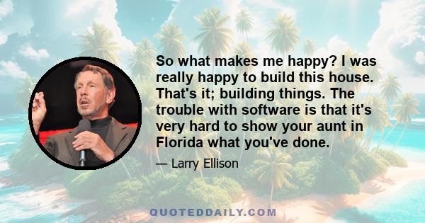 So what makes me happy? I was really happy to build this house. That's it; building things. The trouble with software is that it's very hard to show your aunt in Florida what you've done.