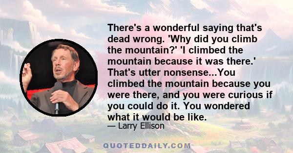 There's a wonderful saying that's dead wrong. 'Why did you climb the mountain?' 'I climbed the mountain because it was there.' That's utter nonsense...You climbed the mountain because you were there, and you were