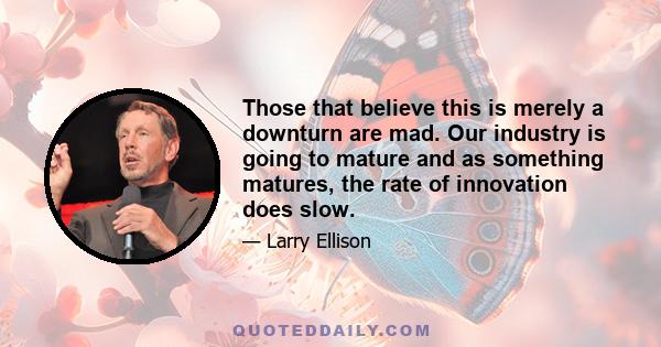 Those that believe this is merely a downturn are mad. Our industry is going to mature and as something matures, the rate of innovation does slow.