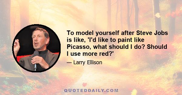 To model yourself after Steve Jobs is like, 'I'd like to paint like Picasso, what should I do? Should I use more red?'