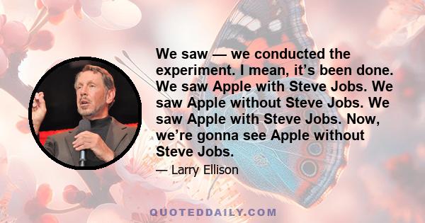 We saw — we conducted the experiment. I mean, it’s been done. We saw Apple with Steve Jobs. We saw Apple without Steve Jobs. We saw Apple with Steve Jobs. Now, we’re gonna see Apple without Steve Jobs.