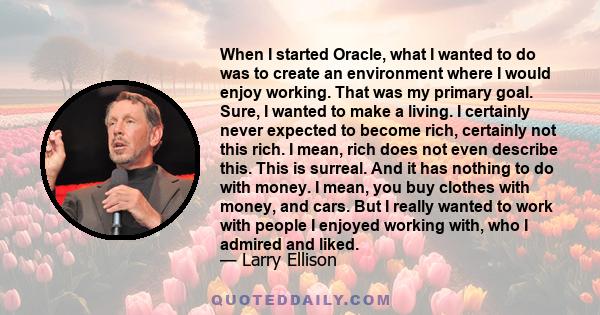 When I started Oracle, what I wanted to do was to create an environment where I would enjoy working. That was my primary goal. Sure, I wanted to make a living. I certainly never expected to become rich, certainly not