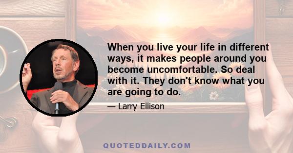 When you live your life in different ways, it makes people around you become uncomfortable. So deal with it. They don't know what you are going to do.