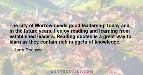 The city of Morrow needs good leadership today and in the future years. I enjoy reading and learning from established leaders. Reading quotes is a great way to learn as they contain rich nuggets of knowledge.