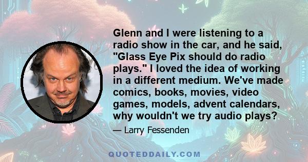 Glenn and I were listening to a radio show in the car, and he said, Glass Eye Pix should do radio plays. I loved the idea of working in a different medium. We've made comics, books, movies, video games, models, advent