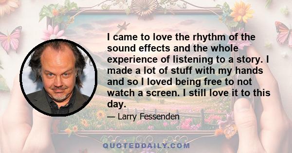 I came to love the rhythm of the sound effects and the whole experience of listening to a story. I made a lot of stuff with my hands and so I loved being free to not watch a screen. I still love it to this day.