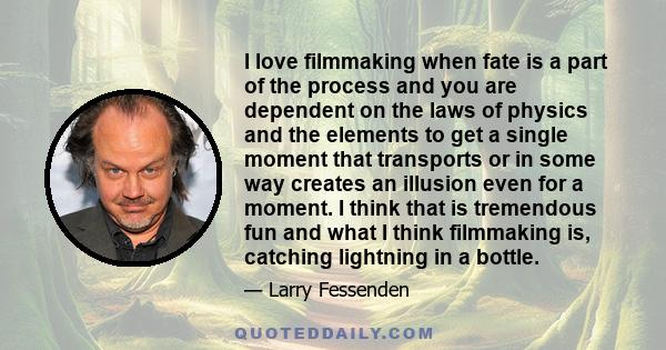 I love filmmaking when fate is a part of the process and you are dependent on the laws of physics and the elements to get a single moment that transports or in some way creates an illusion even for a moment. I think