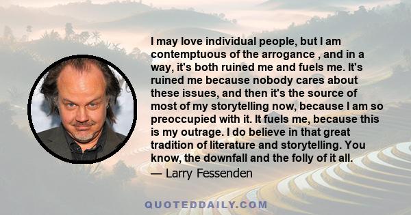 I may love individual people, but I am contemptuous of the arrogance , and in a way, it's both ruined me and fuels me. It's ruined me because nobody cares about these issues, and then it's the source of most of my