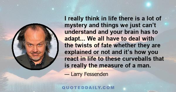 I really think in life there is a lot of mystery and things we just can’t understand and your brain has to adapt... We all have to deal with the twists of fate whether they are explained or not and it’s how you react in 