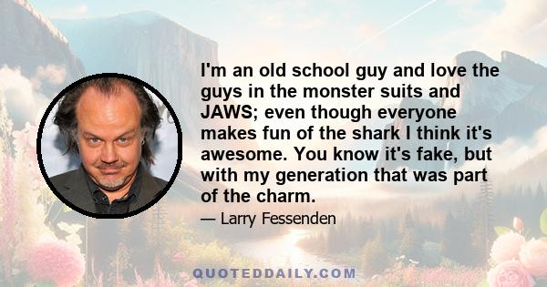 I'm an old school guy and love the guys in the monster suits and JAWS; even though everyone makes fun of the shark I think it's awesome. You know it's fake, but with my generation that was part of the charm.