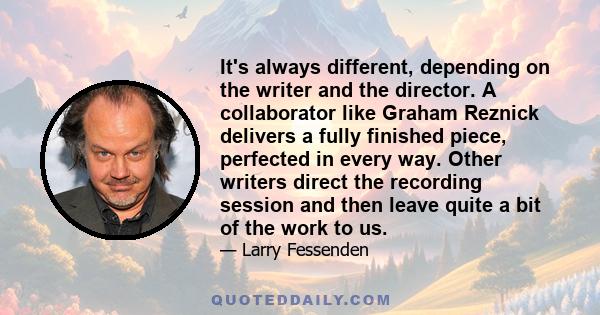 It's always different, depending on the writer and the director. A collaborator like Graham Reznick delivers a fully finished piece, perfected in every way. Other writers direct the recording session and then leave