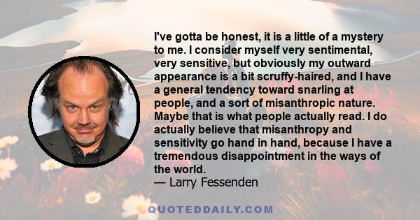 I've gotta be honest, it is a little of a mystery to me. I consider myself very sentimental, very sensitive, but obviously my outward appearance is a bit scruffy-haired, and I have a general tendency toward snarling at