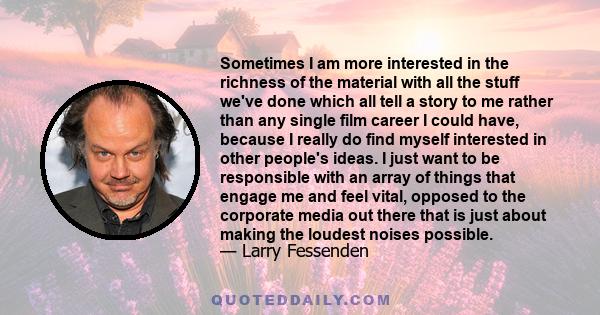 Sometimes I am more interested in the richness of the material with all the stuff we've done which all tell a story to me rather than any single film career I could have, because I really do find myself interested in