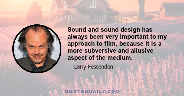 Sound and sound design has always been very important to my approach to film, because it is a more subversive and allusive aspect of the medium.