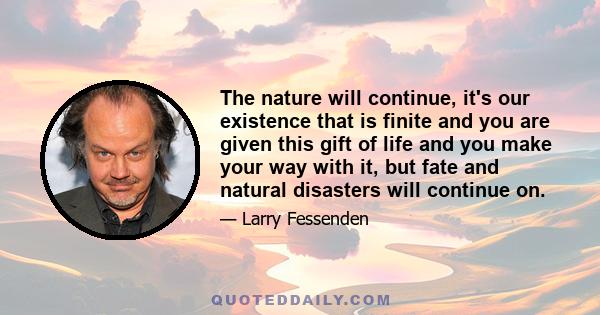 The nature will continue, it's our existence that is finite and you are given this gift of life and you make your way with it, but fate and natural disasters will continue on.