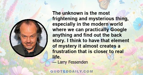 The unknown is the most frightening and mysterious thing, especially in the modern world where we can practically Google anything and find out the back story. I think to have that element of mystery it almost creates a