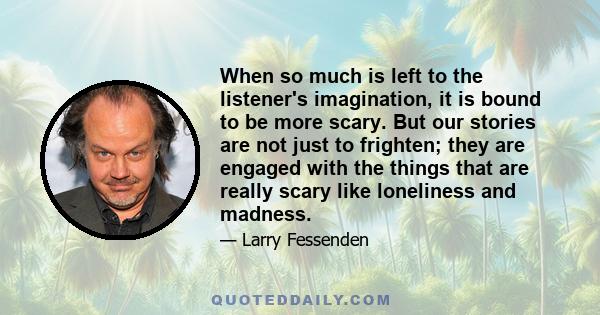 When so much is left to the listener's imagination, it is bound to be more scary. But our stories are not just to frighten; they are engaged with the things that are really scary like loneliness and madness.