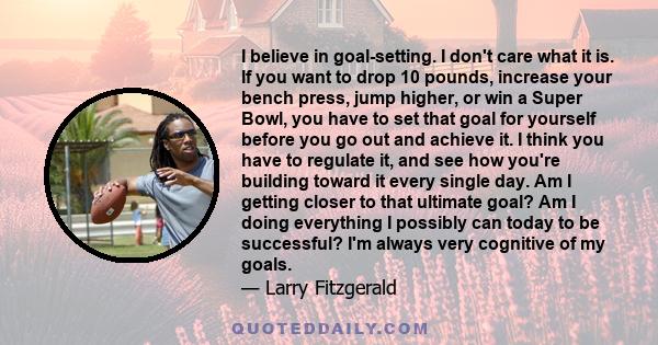 I believe in goal-setting. I don't care what it is. If you want to drop 10 pounds, increase your bench press, jump higher, or win a Super Bowl, you have to set that goal for yourself before you go out and achieve it. I