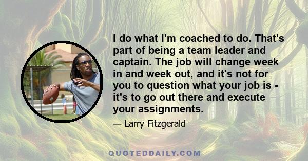 I do what I'm coached to do. That's part of being a team leader and captain. The job will change week in and week out, and it's not for you to question what your job is - it's to go out there and execute your