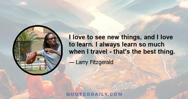 I love to see new things, and I love to learn. I always learn so much when I travel - that's the best thing.