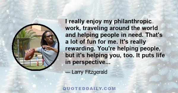 I really enjoy my philanthropic work, traveling around the world and helping people in need. That's a lot of fun for me. It's really rewarding. You're helping people, but it's helping you, too. It puts life in