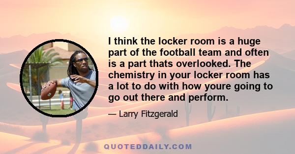 I think the locker room is a huge part of the football team and often is a part thats overlooked. The chemistry in your locker room has a lot to do with how youre going to go out there and perform.