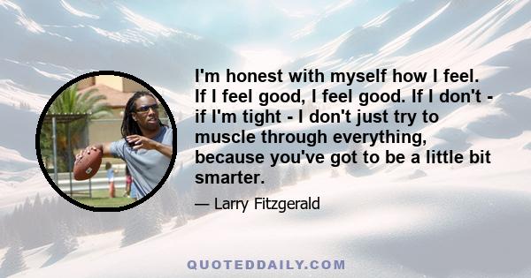 I'm honest with myself how I feel. If I feel good, I feel good. If I don't - if I'm tight - I don't just try to muscle through everything, because you've got to be a little bit smarter.