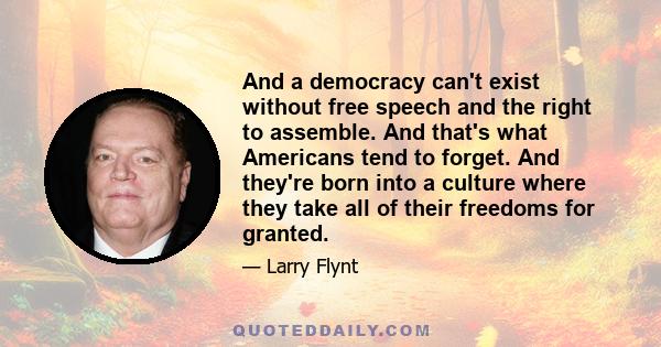 And a democracy can't exist without free speech and the right to assemble. And that's what Americans tend to forget. And they're born into a culture where they take all of their freedoms for granted.