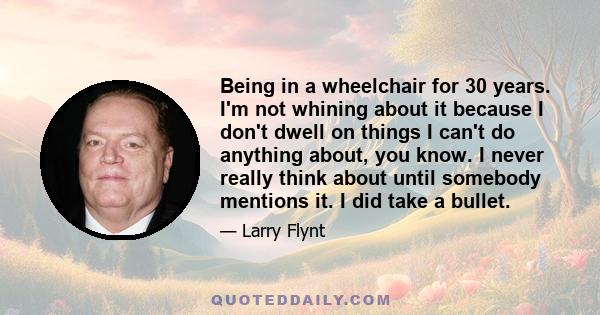 Being in a wheelchair for 30 years. I'm not whining about it because I don't dwell on things I can't do anything about, you know. I never really think about until somebody mentions it. I did take a bullet.