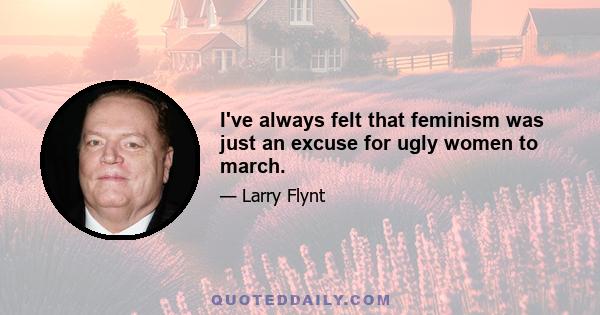 I've always felt that feminism was just an excuse for ugly women to march.