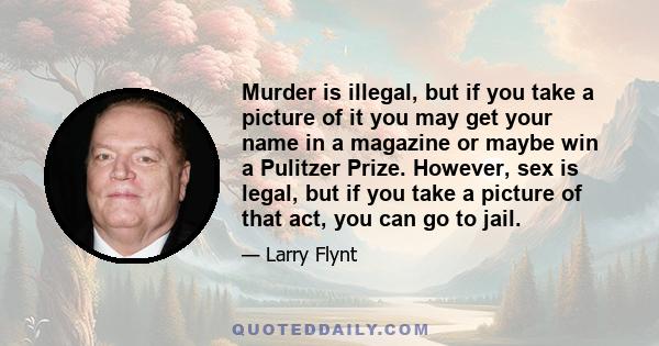 Murder is illegal, but if you take a picture of it you may get your name in a magazine or maybe win a Pulitzer Prize. However, sex is legal, but if you take a picture of that act, you can go to jail.