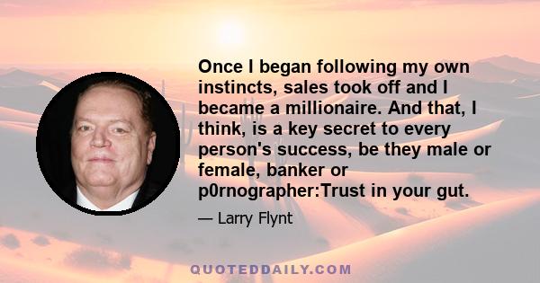 Once I began following my own instincts, sales took off and I became a millionaire. And that, I think, is a key secret to every person's success, be they male or female, banker or p0rnographer:Trust in your gut.