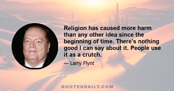 Religion has caused more harm than any other idea since the beginning of time. There's nothing good I can say about it. People use it as a crutch.