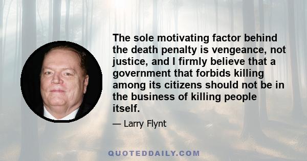 The sole motivating factor behind the death penalty is vengeance, not justice, and I firmly believe that a government that forbids killing among its citizens should not be in the business of killing people itself.