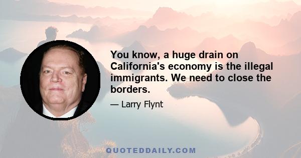 You know, a huge drain on California's economy is the illegal immigrants. We need to close the borders.