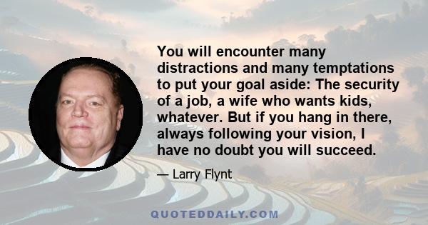 You will encounter many distractions and many temptations to put your goal aside: The security of a job, a wife who wants kids, whatever. But if you hang in there, always following your vision, I have no doubt you will