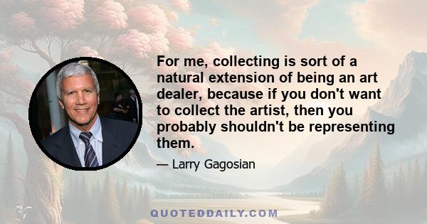 For me, collecting is sort of a natural extension of being an art dealer, because if you don't want to collect the artist, then you probably shouldn't be representing them.