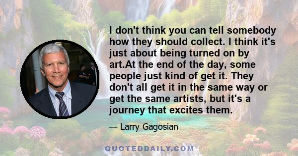 I don't think you can tell somebody how they should collect. I think it's just about being turned on by art.At the end of the day, some people just kind of get it. They don't all get it in the same way or get the same