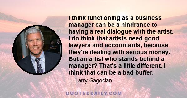 I think functioning as a business manager can be a hindrance to having a real dialogue with the artist. I do think that artists need good lawyers and accountants, because they're dealing with serious money. But an