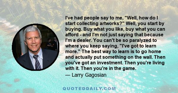 I've had people say to me, Well, how do I start collecting artworks? Well, you start by buying. Buy what you like, buy what you can afford - and I'm not just saying that because I'm a dealer. You can't be so paralyzed