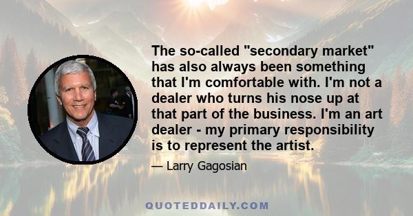 The so-called secondary market has also always been something that I'm comfortable with. I'm not a dealer who turns his nose up at that part of the business. I'm an art dealer - my primary responsibility is to represent 