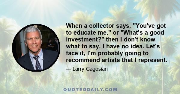 When a collector says, You've got to educate me, or What's a good investment? then I don't know what to say. I have no idea. Let's face it, I'm probably going to recommend artists that I represent.